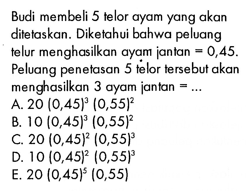 Budi membeli 5 telor ayam yang akan ditetaskan. Diketahui bahwa peluang telur menghasilkan ayam jantan =0,45. Peluang penetasan 5 telor tersebut akan menghasilkan 3 ayam jantan = ....