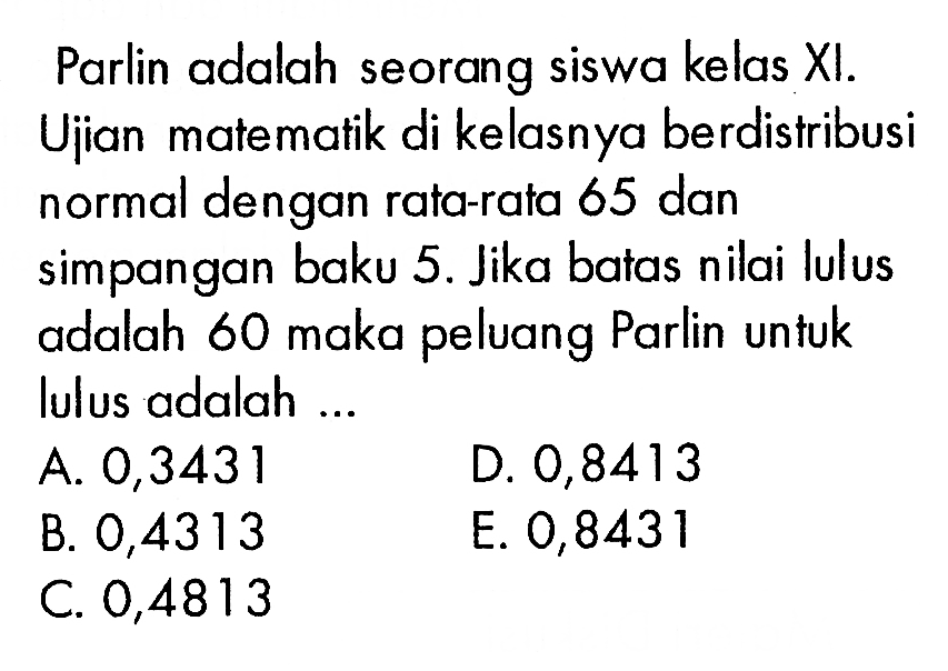 Parlin adalah seorang siswa kelas XI. Uiian matematik di kelasnya berdistribusi normal dengan rata-rata 65 dan simpangan baku 5. Jika batas nilai lulus adalah 60 maka peluang Parlin untuk lulus adalah ...