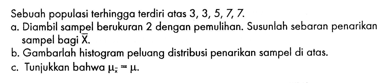 Sebuah populasi terhingga terdiri atas  3,3,5,7,7. a. Diambil sampel berukuran 2 dengan pemulihan. Susunlah sebaran penarikan sampel bagi X. b. Gambarlah histogram peluang distribusi penarikan sampel di atas. c. Tunjukkan bahwa mux=mu. 