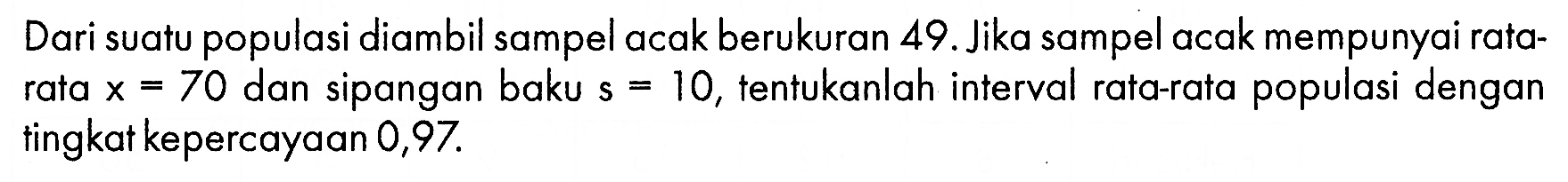 Dari suatu populasi diambil sampel acak berukuran 49. Jika sampel acak mempunyai ratarata x=70 dan sipangan baku s=10, tentukanlah interval rata-rata populasi dengan tingkat kepercayaan 0,97 .