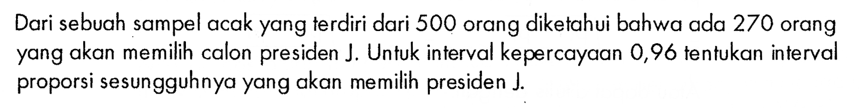 Dari sebuah sampel acak yang terdiri dari 500 orang diketahui bahwa ada 270 orang yang akan memilih calon presiden J. Untuk interval kepercayaan 0,96 tentukan interval proporsi sesungguhnya yang akan memilih presiden J.