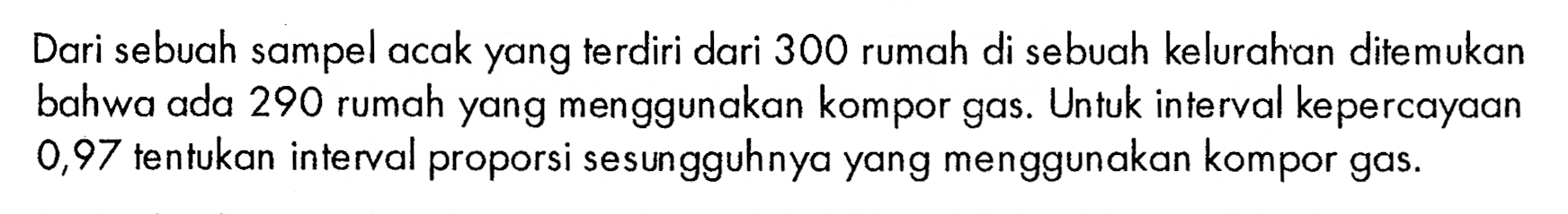 Dari sebuah sampel acak yang terdiri dari 300 rumah di sebuah kelurahan ditemukan bahwa ada 290 rumah yang menggunakan kompor gas. Untuk interval kepercayaan 0,97 tentukan interval proporsi sesungguhnya yang menggunakan kompor gas. 