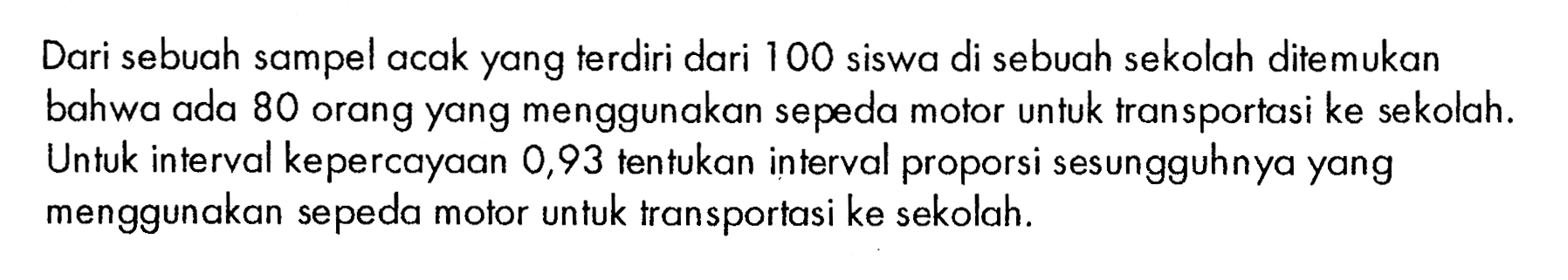 Dari sebuah sampel acak yang terdiri dari 100 siswa di sebuah sekolah ditemukan bahwa ada 80 orang yang menggunakan sepeda motor untuk tran sportasi ke sekolah. Untuk interval kepercayaan 0,93 tentukan interval proporsi sesungguhnya yang menggunakan sepeda motor untuk transportasi ke sekolah.