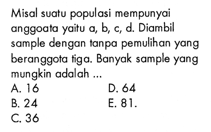 Misal suatu populasi mempunyai anggoata yaitu a, b, c, d. Diambil sample dengan tanpa pemulihan yang beranggota tiga. Banyak sample yang mungkin adalah...