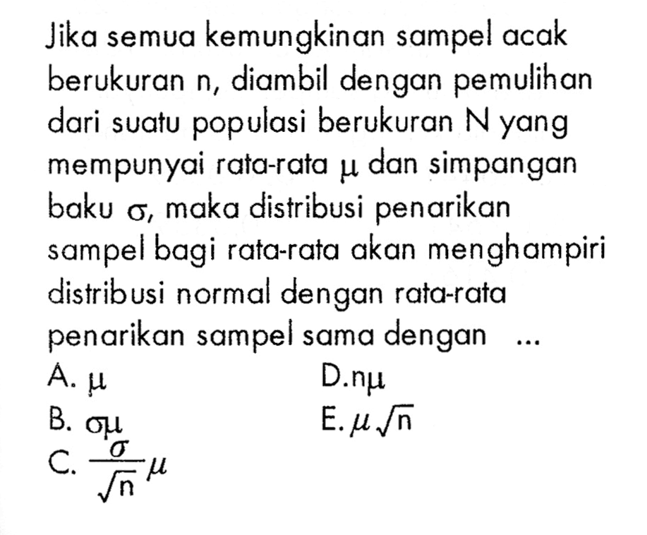 Jika semua kemungkinan sampel acak berukuran n, diambil dengan pemulihan dari suatu populasi berukuran N yang mempunyai rata-rata mu dan simpangan baku sigma, maka distribusi penarikan sampel bagi rata-rata akan menghampiri distribusi normal dengan rata-rata penarikan sampel sama dengan... 