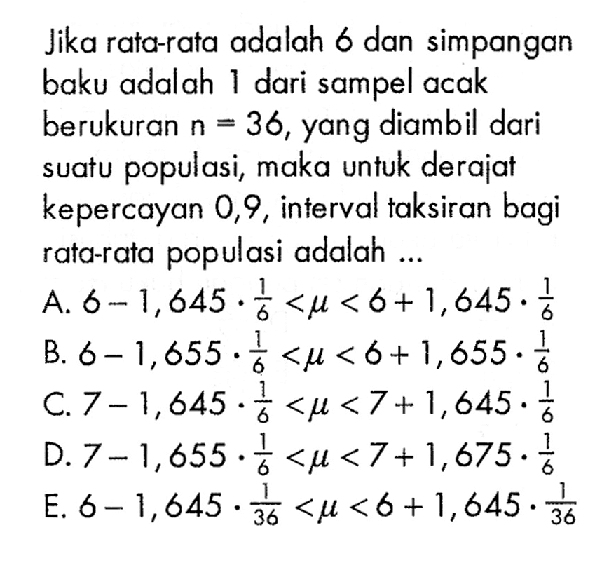 Jika rata-rata adalah 6 dan simpangan baku adalah 1 dari sampel acak berukuran n = 36, yang diambil dari suatu populasi, maka untuk derajat kepercayan 0,9, interval taksiran bagi rata-rata populasi adalah ... 