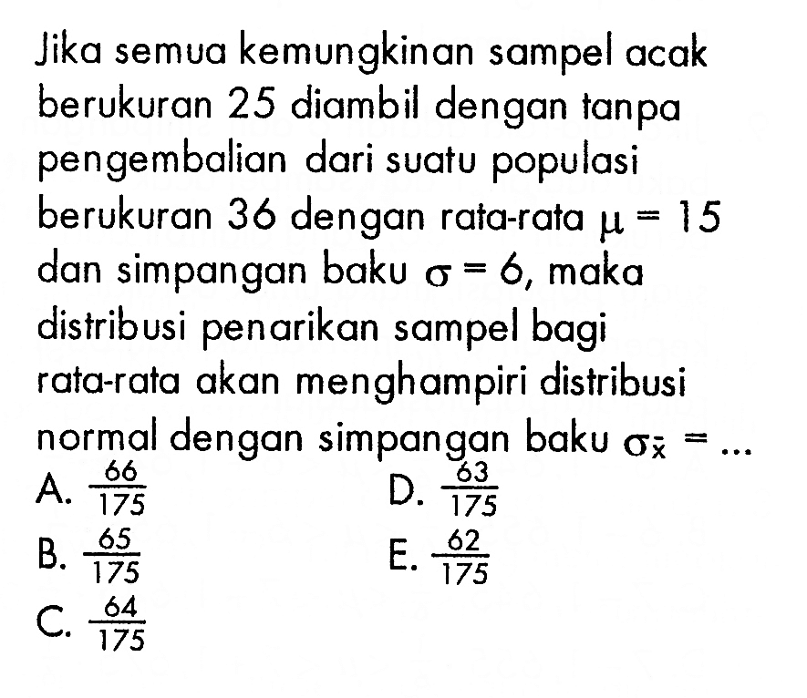 Jika semua kemungkinan sampel acak berukuran 25 diambil dengan tanpa pengembalian dari suatu populasi berukuran 36 dengan rata-rata mu=15 dan simpangan baku sigma=6, maka distribusi penarikan sampel bagi rata-rata akan menghampiri distribusi normal dengan simpangan baku sigma x= ...