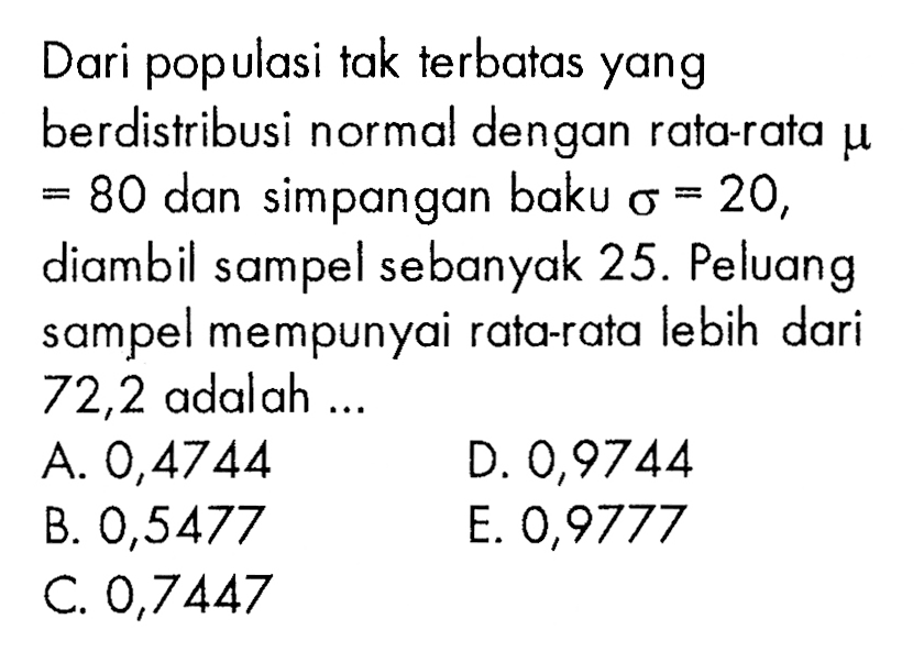 Dari populasi tak terbatas yang berdistribusi normal dengan rata-ratamu =80 dan simpangan baku Sigma=20, diambil sampel sebanyak 25. Peluang sampel mempunyai rata-rata lebih dari 72,2 adalah.... 