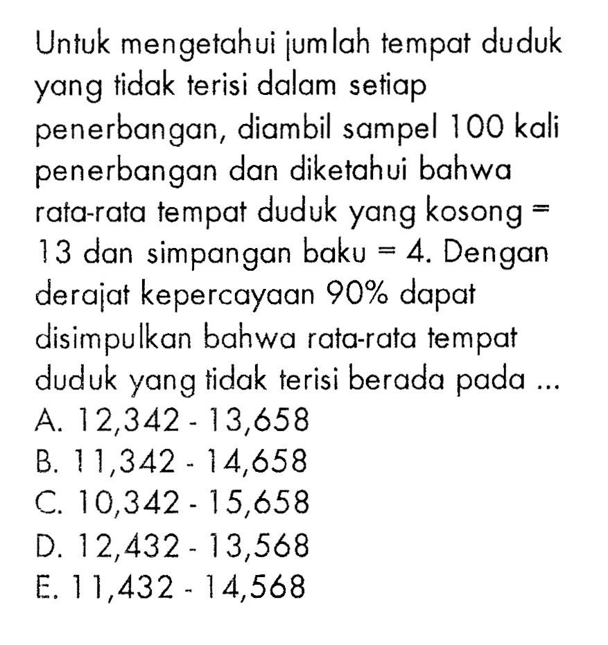 Untuk mengetahui jum lah tempat duduk yang tidak terisi dalam setiap penerbangan, diambil sampel 100 kali penerbangan dan diketahui bahwa rata-rata tempat duduk yang kosong = 13 dan simpangan baku =4. Dengan derajat kepercayaan 90 % dapat disimpulkan bahwa rata-rata tempat duduk yang tidak terisi berada pada ...