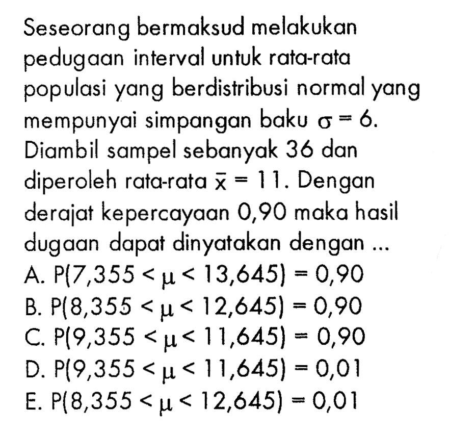 Seseorang bermaksud melakukan pedugaan interval untuk rata-rata populasi yang berdistribusi normal yang mempunyai simpangan baku  sigma=6 . Diambil sampel sebanyak 36 dan diperoleh rata-rata x=11. Dengan derajat kepercayaan 0,90 maka hasil dugaan dapat dinyatakan dengan...