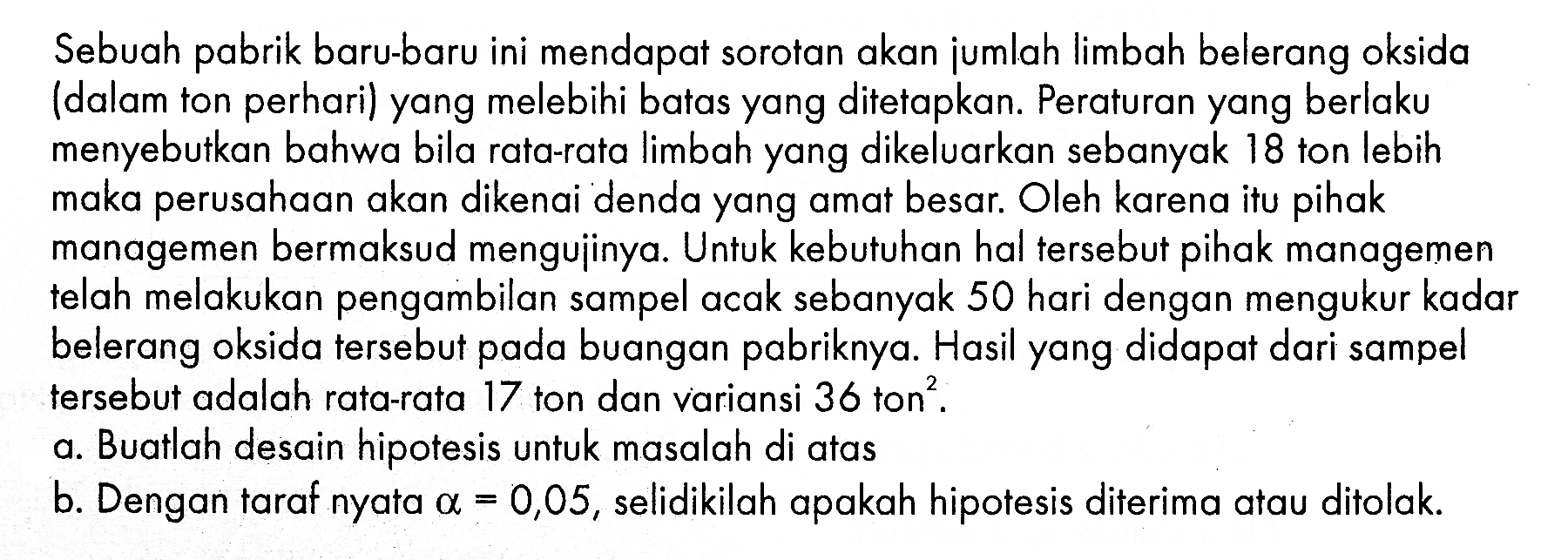 Sebuah pabrik baru-baru ini mendapat sorotan akan jumlah limbah belerang oksida (dalam ton perhari) yang melebihi batas yang ditetapkan. Peraturan yang berlaku menyebutkan bahwa bila rata-rata limbah yang dikeluarkan sebanyak 18 ton lebih maka perusahaan akan dikenai denda yang amat besar. Oleh karena itu pihak managemen bermaksud mengujinya. Untuk kebutuhan hal tersebut pihak managemen telah melakukan pengambilan sampel acak sebanyak 50 hari dengan mengukur kadar belerang oksida tersebut pada buangan pabriknya. Hasil yang didapat dari sampel tersebut adalah rata-rata 17 ton dan variansi 36 ton ^2.a. Buatlah desain hipotesis untuk masalah di atasb. Dengan taraf nyata a=0,05, selidikilah apakah hipotesis diterima atau ditolak.