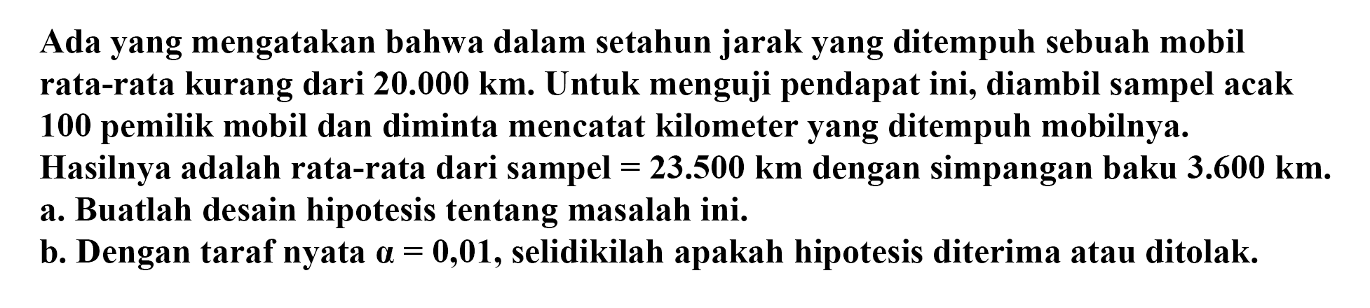 Ada yang mengatakan bahwa dalam setahun jarak yang ditempuh sebuah mobil rata-rata kurang dari 20.000 km. Untuk menguji pendapat ini, diambil sampel acak 100 pemilik mobil dan diminta mencatat kilometer yang ditempuh mobilnya. Hasilnya adalah rata-rata dari sampel = 23.500 km dengan simpangan baku 3.600 km. a. Buatlah desain hipotesis tentang masalah ini.b. Dengan taraf nyata a=0,01, selidikilah apakah hipotesis diterima atau ditolak.