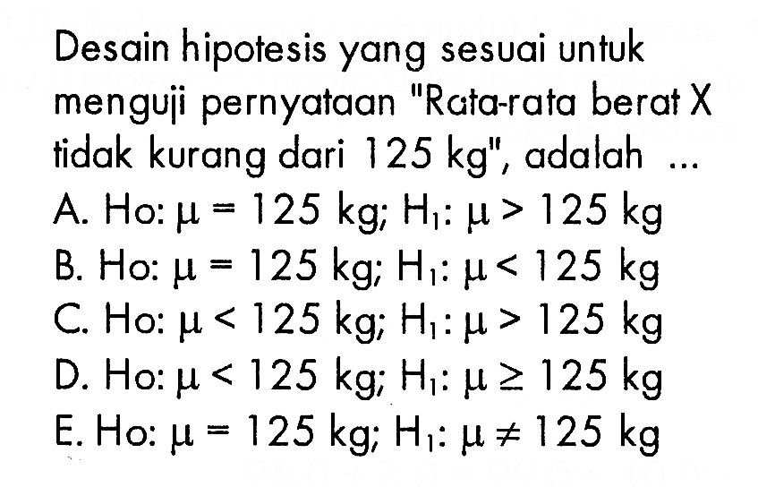 Desain hipotesis yang sesuai untuk menguii pernyataan 'Rata-rata berat X tidak kurang dari 125 kg ', adalah ...A. H0:mu=125 kg; H1:mu>125 kg B. Ho:mu=125 kg; H1:mu<125 kg C. Ho:mu<125 kg; H1:mu>125 kg D. Ho:mu<125 kg; H1:mu>=125 kg E. Ho:mu=125 kg; H1:mu=/=125 kg