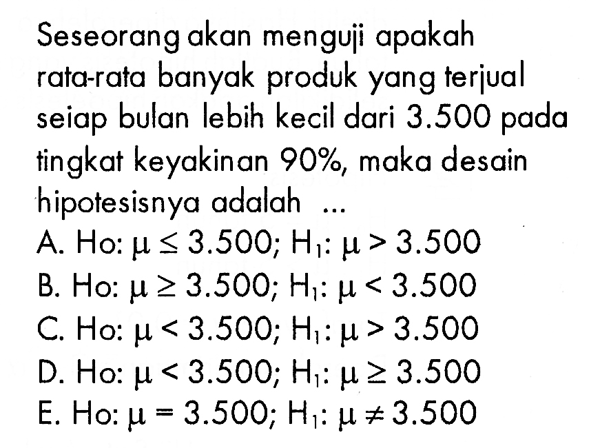 Seseorang akan menguji apakah rata-rata banyak produk yang teriual seiap bulan lebih kecil dari 3.500 pada tingkat keyakinan 90%, maka desain hipotesisnya adalah ...