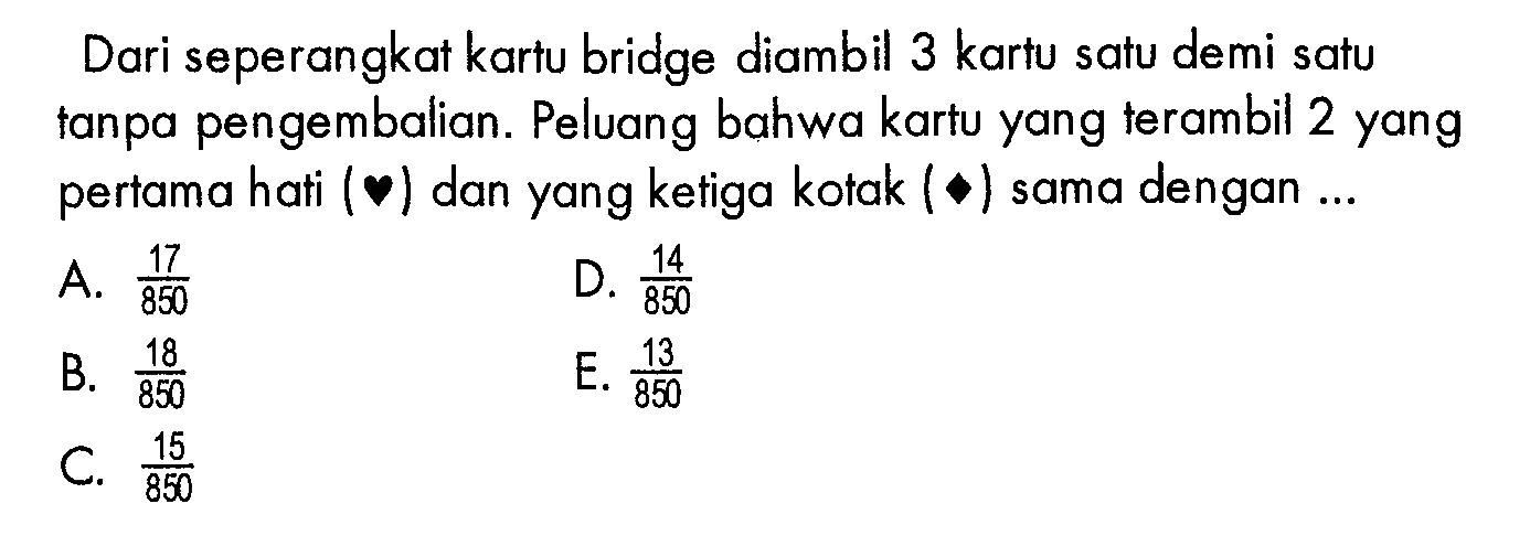 Dari seperangkat kartu bridge diambil 3 kartu satu demi satu tanpa pengembalian. Peluang bahwa kartu yang terambil 2 yang pertama hati dan yang ketiga kotak sama dengan ...