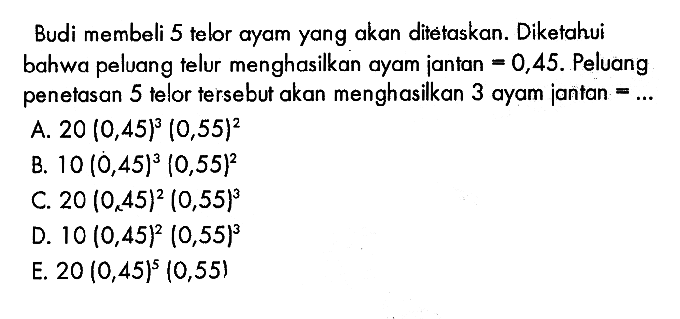 Budi membeli 5 telor ayam yang akan ditėtaskan. Diketahui bahwa peluang telur menghasilkan ayam jantan=0,45. Peluang penetasan 5 telor tersebut akan menghasilkan 3 ayam jantan=.... A. 20 (0,45)^3 (0,55)^2 B. 10 (0,45)^3 (0,55)^2 C. 20 (0,45)^2 (0,55)^3 D. 10 (0,45)^2 (0,55)^3 E. 20 (0,45)^5 (0,55) 