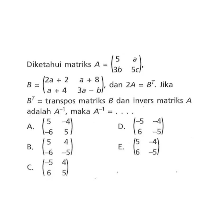 Diketahui matriks A=(5 a 3b 5c), B=(2a+2 a+8 a+4 3a-b), dan 2A=B^T. Jika B^T=transpos matriks B dan invers matriks A adalah A^-1, maka A^-1= ....