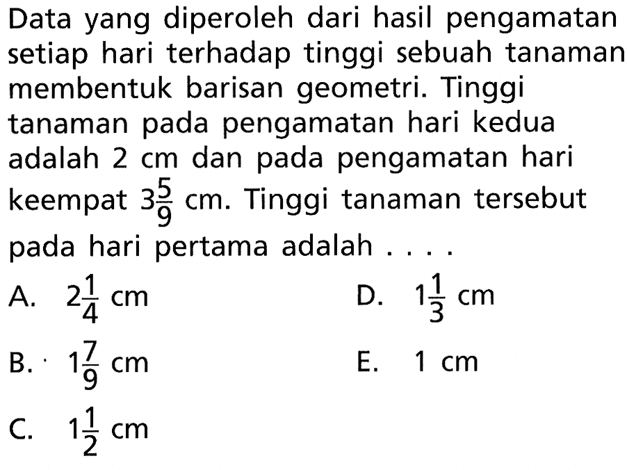 Data yang diperoleh dari hasil pengamatan setiap hari terhadap tinggi sebuah tanamar membentuk barisan geometri. Tinggi tanaman pada pengamatan hari kedua adalah 2 cm dan pada pengamatan hari keempat 3 5/9 cm. Tinggi tanaman tersebut pada hari pertama adalah ....