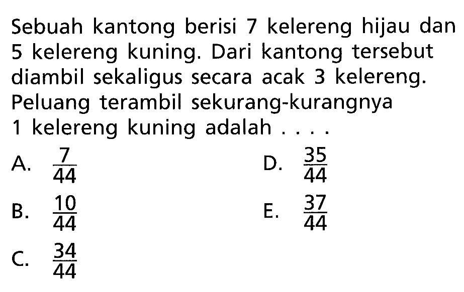 Sebuah kantong berisi 7 kelereng hijau dan 5 kelereng kuning. Dari kantong tersebut diambil sekaligus secara acak 3 kelereng. Peluang terambil sekurang-kurangnya 1 kelereng kuning adalah ....