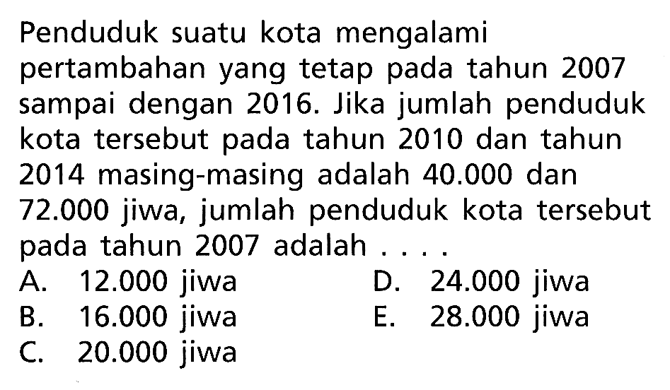 Penduduk suatu kota mengalami pertambahan yang tetap pada tahun 2007 sampai dengan 2016. Jika jumlah penduduk kota tersebut pada tahun 2010 dan tahun 2014 masing-masing adalah  40.000  dan  72.000  jiwa, jumlah penduduk kota tersebut pada tahun 2007 adalah...