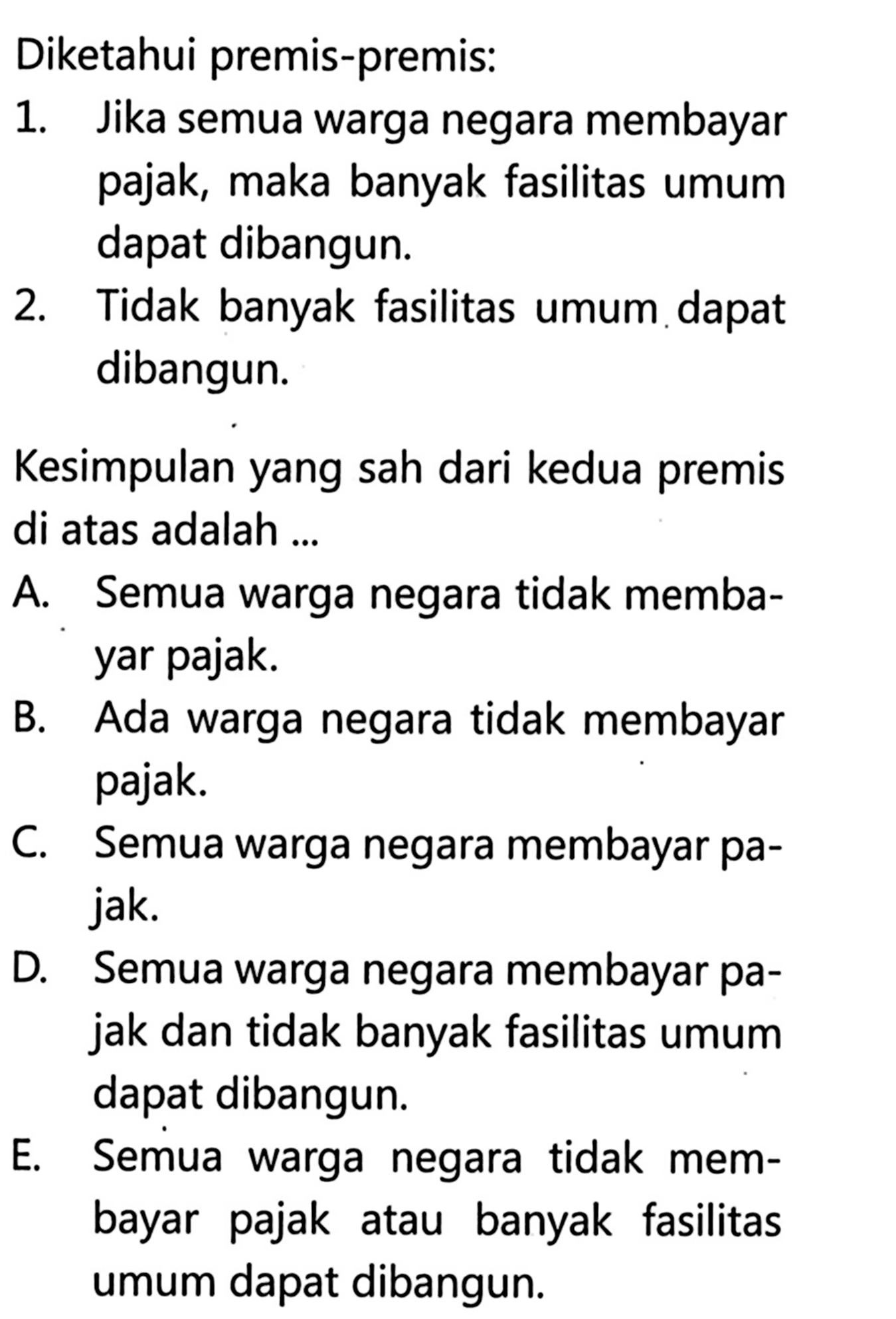 Diketahui premis-premis:1. Jika semua warga negara membayar pajak, maka banyak fasilitas umum dapat dibangun.2. Tidak banyak fasilitas umum dapat dibangun.Kesimpulan yang sah dari kedua premis di atas adalah ...