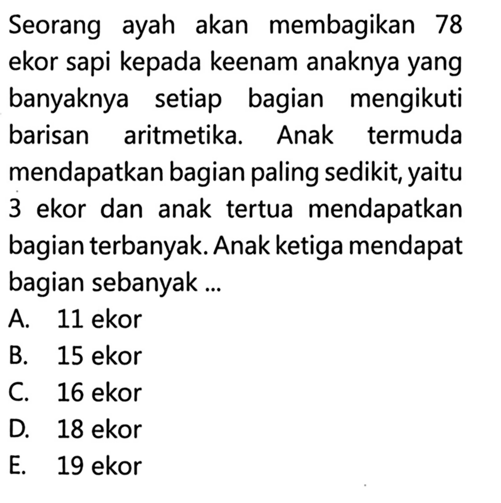 Seorang ayah akan membagikan 78 ekor sapi kepada keenam anaknya yang banyaknya setiap bagian mengikuti barisan aritmetika. Anak termuda mendapatkan bagian paling sedikit, yaitu 3 ekor dan anak tertua mendapatkan bagian terbanyak. Anak ketiga mendapat bagian sebanyak ....