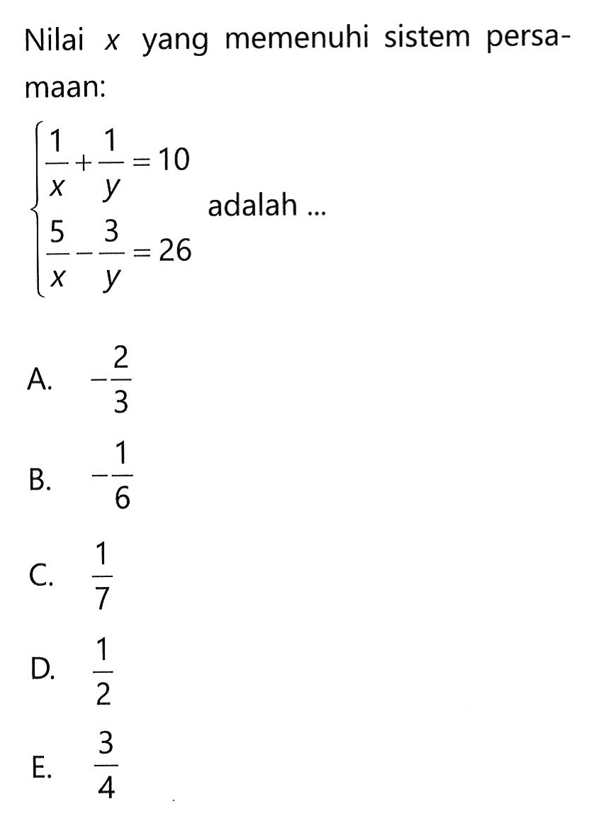 Nilai x yang memenuhi sistem persamaan: 1/x + 1/y = 10 5/x - 3/y = 26 adalah .... A. -2/3 B. - 1/6 C. 1/7 D. 1/2 E. 3/4