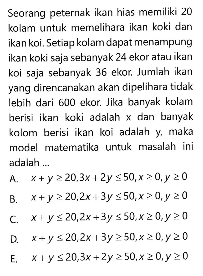 Seorang peternak ikan hias memiliki 20 kolam untuk memelihara ikan koki dan ikan koi. Setiap kolam dapat menampung ikan koki saja sebanyak 24 ekor atau ikan koi saja sebanyak 36 ekor Jumlah ikan yang direncanakan akan dipelihara tidak lebih dari 600 ekor. Jika banyak kolam berisi ikan koki adalah x dan banyak kolom berisi ikan koi adalah maka y, model matematika untuk masalah ini adalah ...