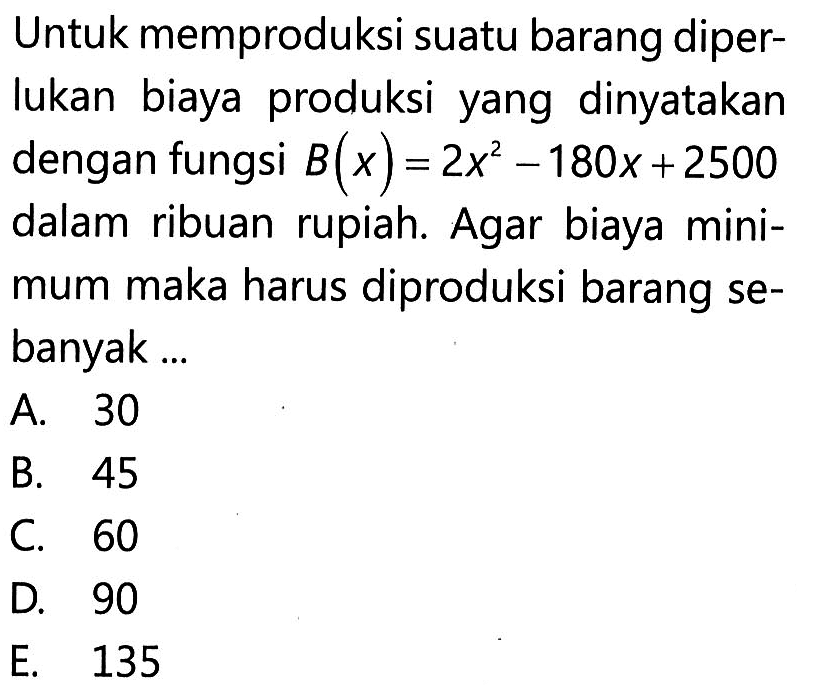 Untuk memproduksi suatu barang diperlukan biaya produksi yang dinyatakan dengan fungsi B(x)=2x^2-180x+2500 dalam ribuan rupiah. Agar biaya minimum maka harus diproduksi barang sebanyak ...