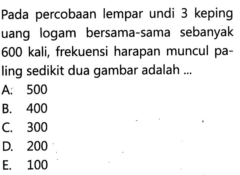 Pada percobaan lempar undi 3 keping uang logam bersama-sama sebanyak 600 kali, frekuensi harapan muncul paling sedikit dua gambar adalah ...
