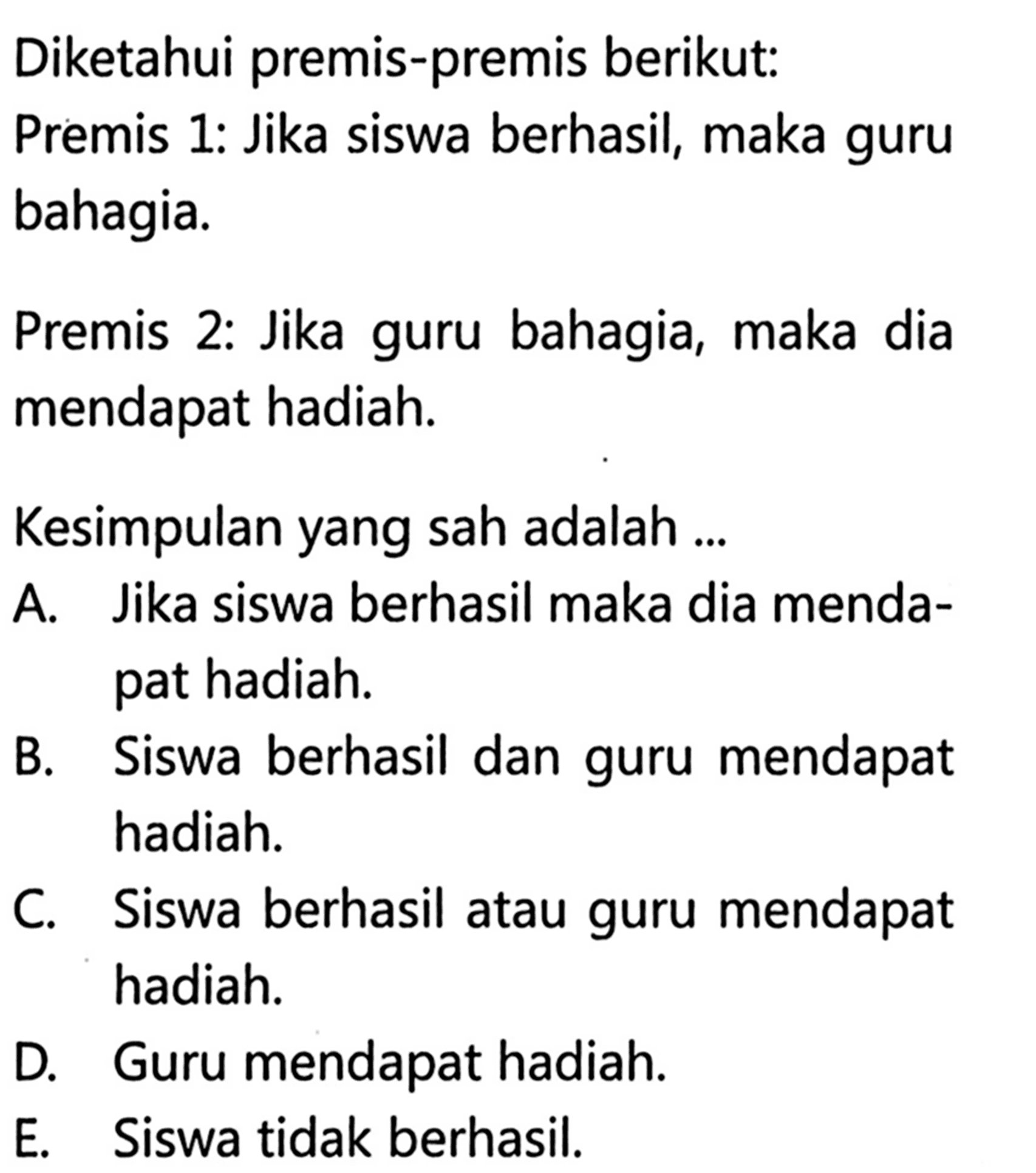 Diketahui premis-premis berikut: Premis 1: Jika siswa berhasil, maka guru bahagia.Premis 2: Jika guru bahagia, maka dia mendapat hadiah.Kesimpulan yang sah adalah ...A. Jika siswa berhasil maka dia mendapat hadiah.B. Siswa berhasil dan guru mendapat hadiah.C. Siswa berhasil atau guru mendapat hadiah.D. Guru mendapat hadiah.E. Siswa tidak berhasil.