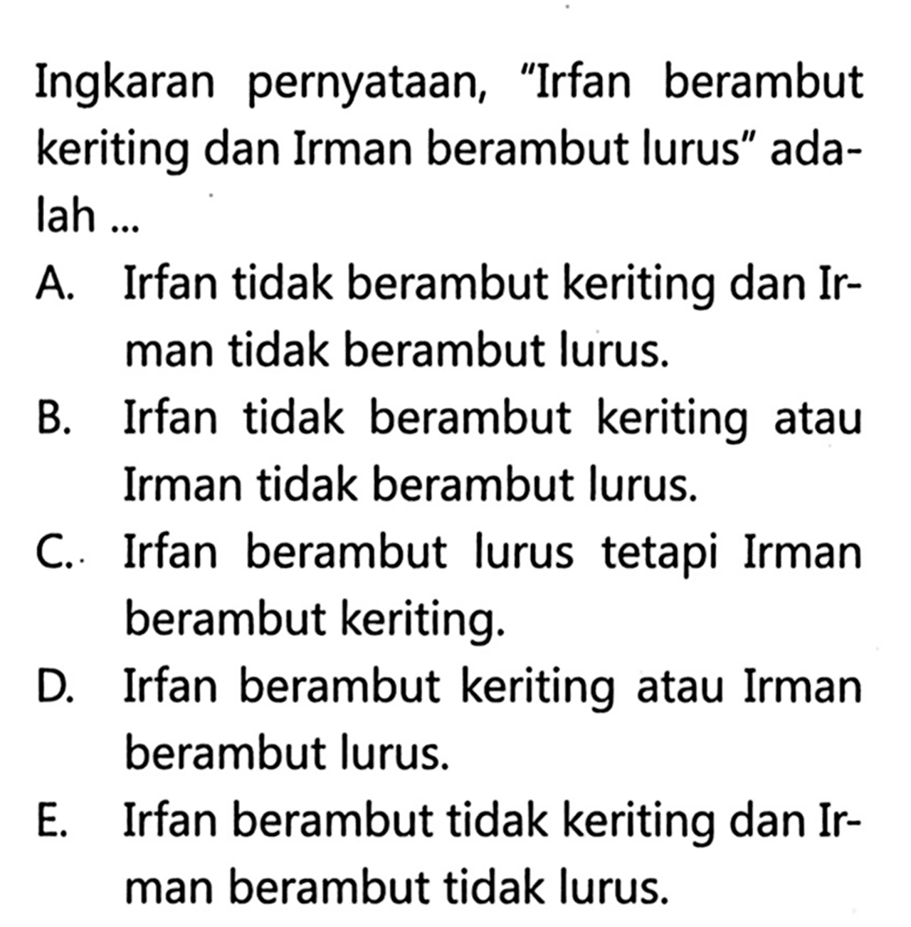 Ingkaran pernyataan, 'Irfan berambut keriting dan Irman berambut lurus' adalah ...A. Irfan tidak berambut keriting dan Irman tidak berambut lurus.B. Irfan tidak berambut keriting atau Irman tidak berambut lurus.C. Irfan berambut lurus tetapi Irman berambut keriting.D. Irfan berambut keriting atau Irman berambut lurus.E. Irfan berambut tidak keriting dan Irman berambut tidak lurus.