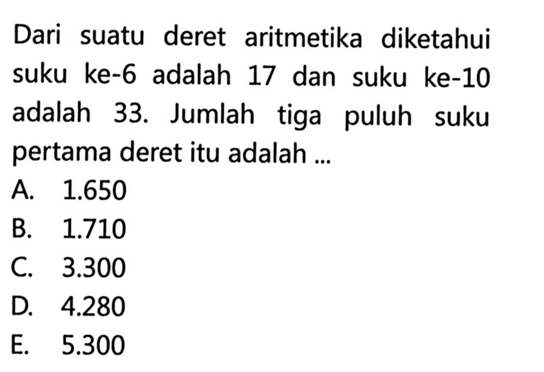 Dari suatu deret aritmetika diketahui suku ke-6 adalah 17 dan suku ke-10 adalah 33. Jumlah tiga puluh suku pertama deret itu adalah ...