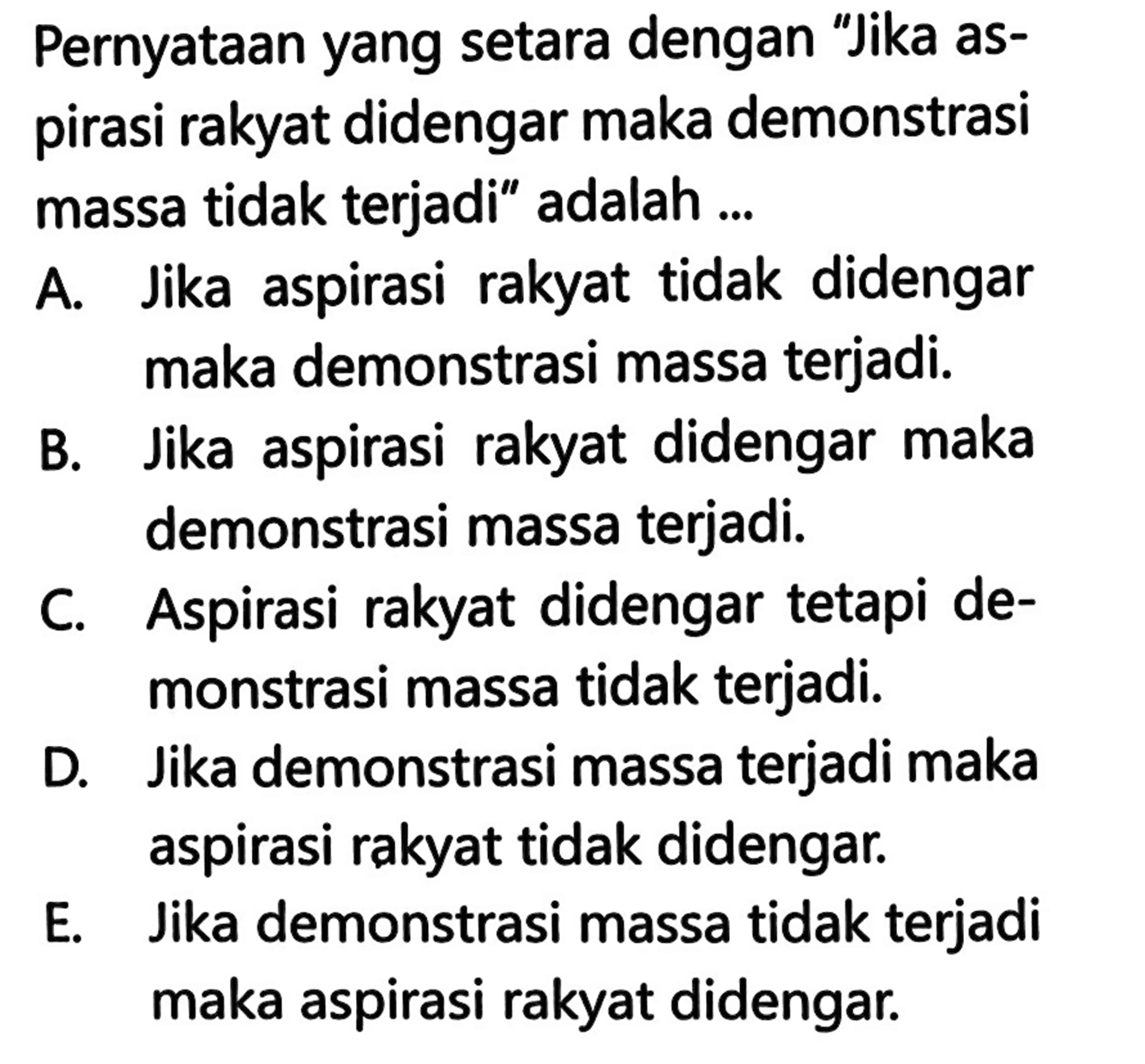 Pernyataan yang setara dengan 'Jika aspirasi rakyat didengar maka demonstrasi massa tidak terjadi' adalah ...A. Jika aspirasi rakyat tidak didengar maka demonstrasi massa terjadi.B. Jika aspirasi rakyat didengar maka demonstrasi massa terjadi.C. Aspirasi rakyat didengar tetapi demonstrasi massa tidak terjadi.D. Jika demonstrasi massa terjadi maka aspirasi rakyat tidak didengar.E. Jika demonstrasi massa tidak terjadi maka aspirasi rakyat didengar.