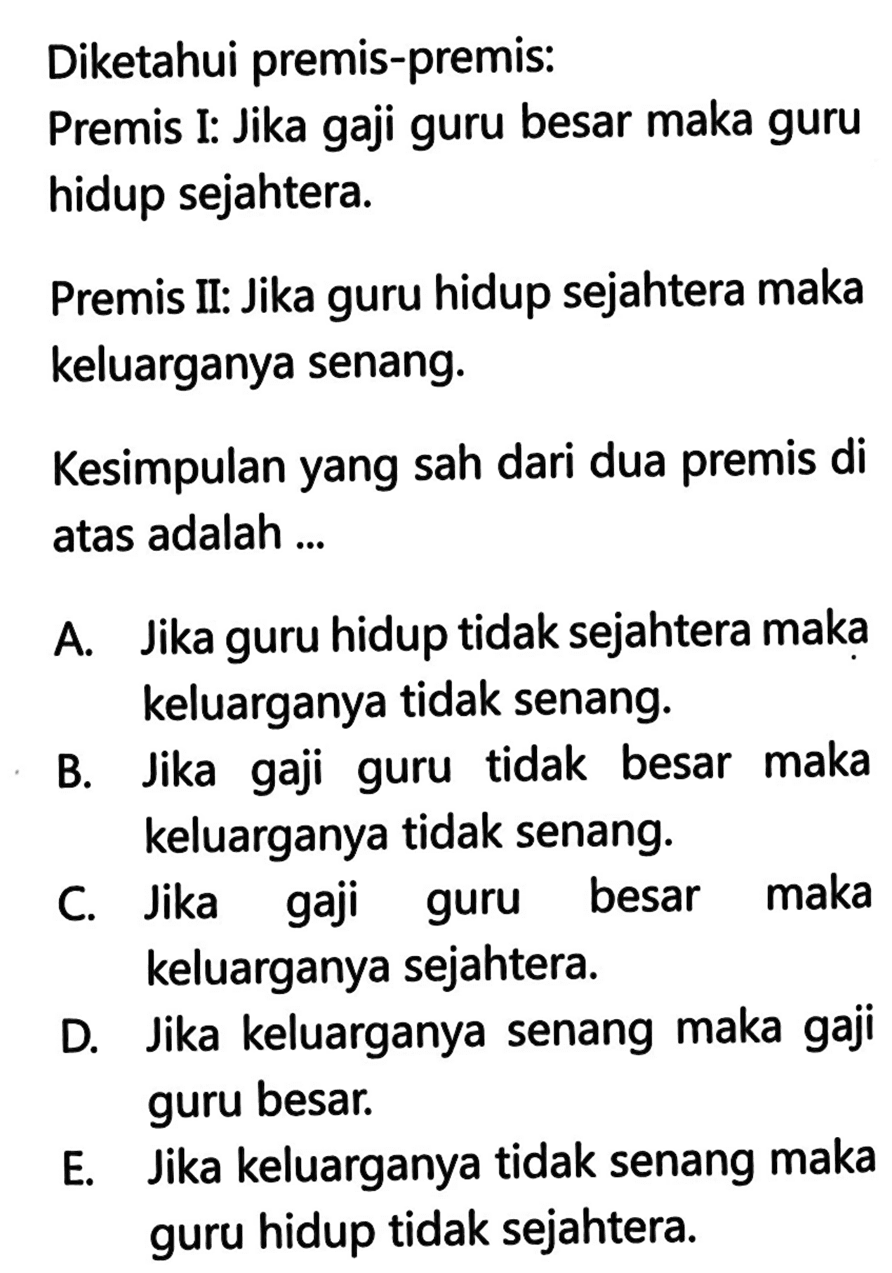 Diketahui premis-premis:Premis I: Jika gaji guru besar maka guru hidup sejahtera.Premis II: Jika guru hidup sejahtera maka keluarganya senang.Kesimpulan yang sah dari dua premis di atas adalah ...A. Jika guru hidup tidak sejahtera maka keluarganya tidak senang.B. Jika gaji guru tidak besar maka keluarganya tidak senang.C. Jika gaji guru besar maka keluarganya sejahtera.D. Jika keluarganya senang maka gaji guru besar.E. Jika keluarganya tidak senang maka guru hidup tidak sejahtera.