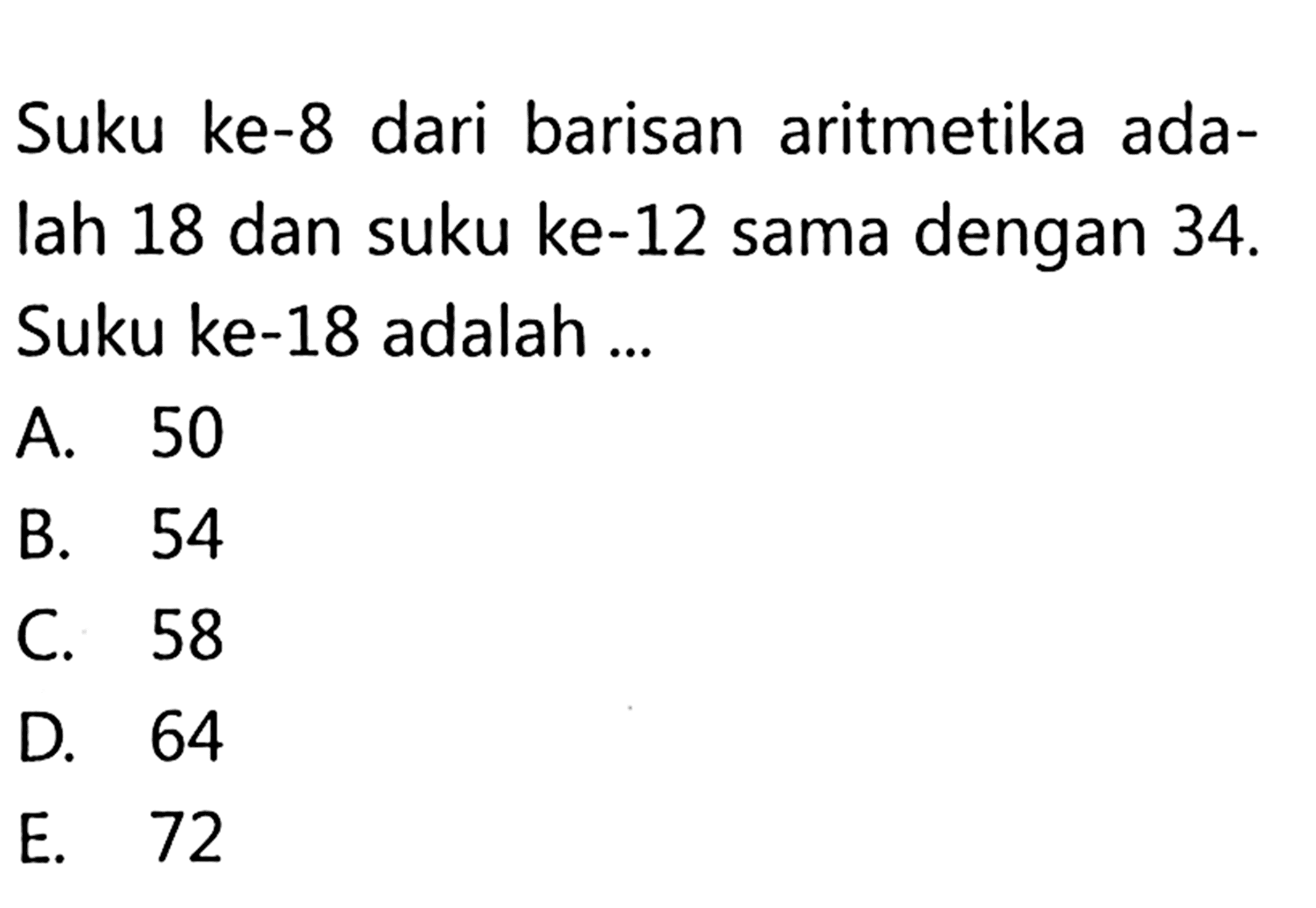 Suku ke-8 dari barisan aritmetika adalah 18 dan suku ke-12 sama dengan 34. Suku ke-18 adalah ..... A. 50 B. 54 C. 58 D. 64 E. 72