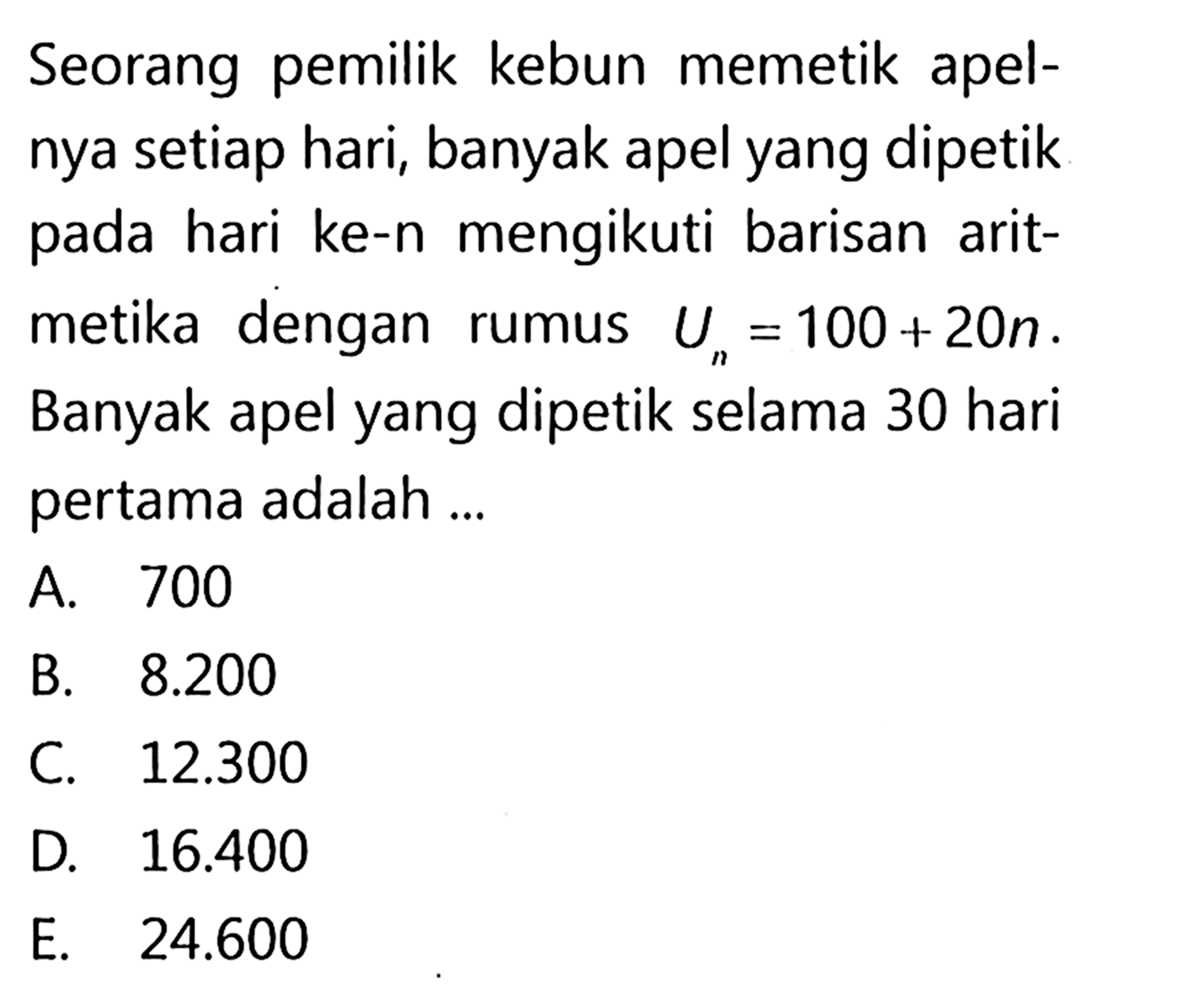 Seorang pemilik kebun memetik apelnya setiap hari, banyak apel yang dipetik pada hari ke-n mengikuti barisan aritmetika dengan rumus Un=100+20n. Banyak apel yang dipetik selama 30 hari pertama adalah ...