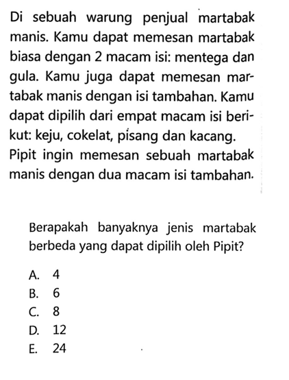 Di sebuah warung penjual martabak manis. Kamu dapat memesan martabak biasa dengan 2 macam isi: mentega dan gula. Kamu juga dapat memesan martabak manis dengan isi tambahan. Kamu dapat dipilih dari empat macam isi berikut: keju, cokelat, pisang dan kacang. Pipit ingin memesan sebuah martabak manis dengan dua macam isi tambahan.Berapakah banyaknya jenis martabak berbeda yang dapat dipilih oleh Pipit?