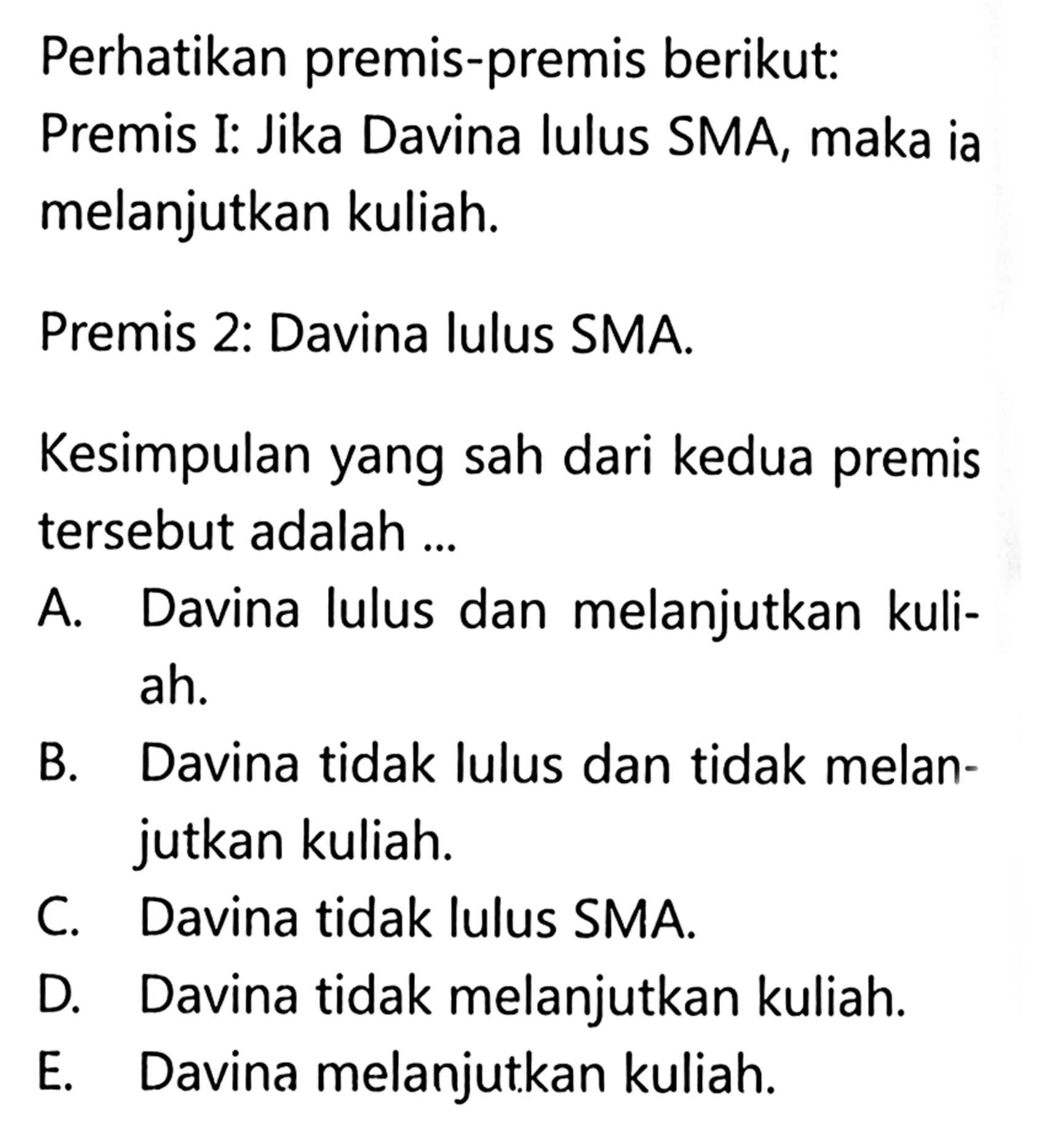 Perhatikan premis-premis berikut: Premis I: Jika Davina lulus SMA, maka ia melanjutkan kuliah. Premis 2: Davina lulus SMA. Kesimpulan yang sah dari kedua premis tersebut adalah ...