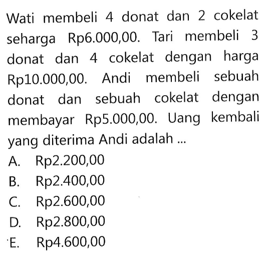 Wati membeli 4 donat dan 2 cokelat seharga Rp6.000,00. Tari membeli 3 donat dan 4 cokelat dengan harga Rp10.000,00. Andi membeli sebuah donat dan sebuah cokelat dengan membayar Rp5.000,00. Uang kembali yang diterima Andi adalah ... A. Rp2.200,00 B. Rp2.400,00 C. Rp2.600,00 D. Rp2.800,00 E. Rp4.600,00