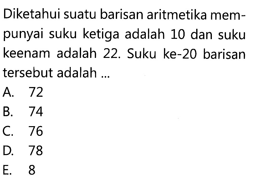 Diketahui suatu barisan aritmetika mempunyai suku ketiga adalah 10 dan suku keenam adalah 22. Suku ke-20 barisan tersebut adalah ...