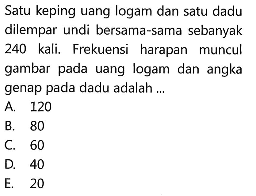 Satu keping uang logam dan satu dadu dilempar undi bersama-sama sebanyak 240 kali. Frekuensi harapan muncul gambar pada uang logam dan angka genap pada dadu adalah ...