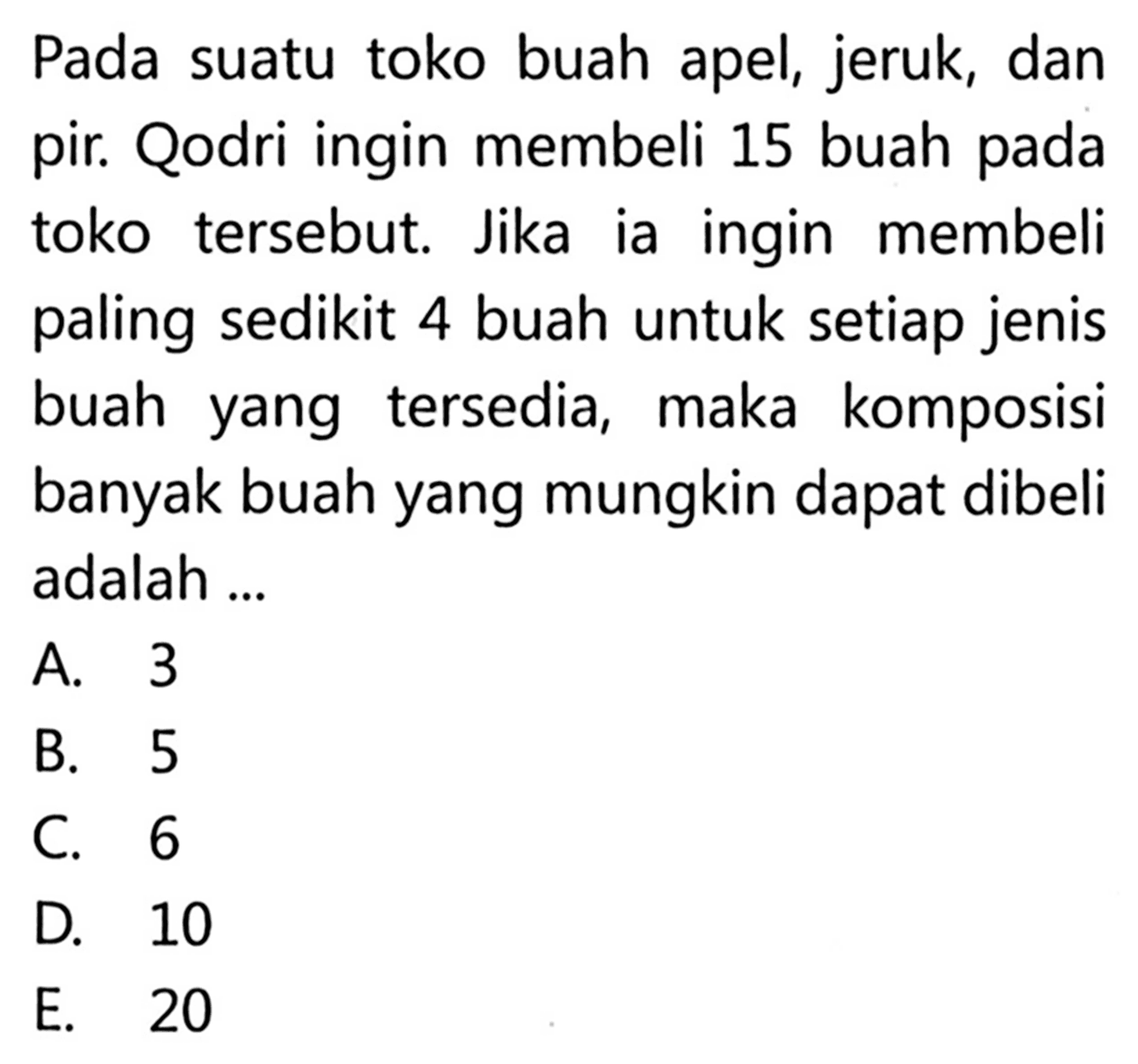 Pada suatu toko buah apel, jeruk, dan pir. Qodri ingin membeli 15 buah pada toko tersebut. Jika ia ingin membeli paling sedikit 4 buah untuk setiap jenis buah yang tersedia, maka komposisi banyak buah yang mungkin dapat dibeli adalah ...
