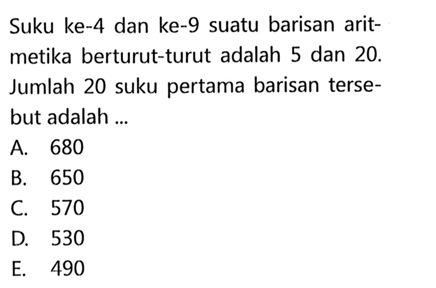 Suku ke-4 dan ke-9 suatu barisan aritmetika berturut-turut adalah 5 dan  20.  Jumlah 20 suku pertama barisan tersebut adalah ...