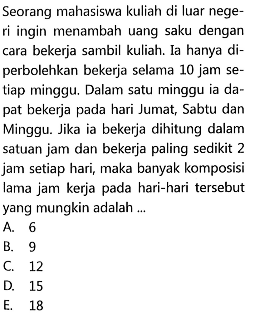 Seorang mahasiswa kuliah di luar nege-ri ingin menambah uang saku dengancara bekerja sambil kuliah. Ia hanya di-perbolehkan bekerja selama 10 jam se-tiap minggu. Dalam satu minggu ia da-pat bekerja pada hari Jumat, Sabtu danMinggu. Jika ia bekerja dihitung dalamsatuan jam dan bekerja paling sedikit 2jam setiap hari, maka banyak komposisilama jam kerja pada hari-hari tersebutyang mungkin adalah...