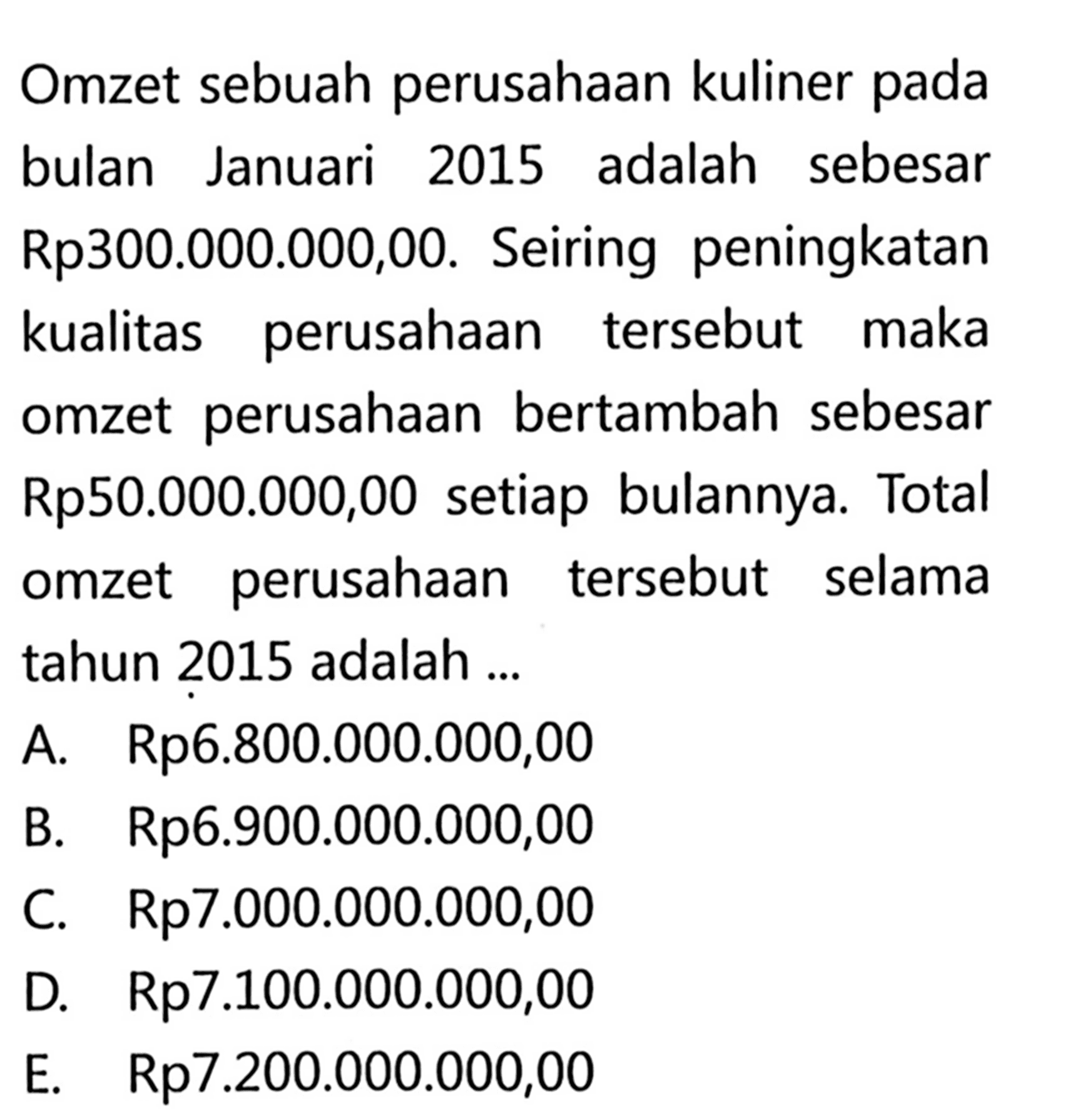 Omzet sebuah perusahaan kuliner pada bulan Januari 2015 adalah sebesar Rp300.000.000,00. Seiring peningkatan kualitas perusahaan tersebut maka omzet perusahaan bertambah sebesar Rp50.000.000,00 setiap bulannya. Total omzet perusahaan tersebut selama tahun 2015 adalah ...