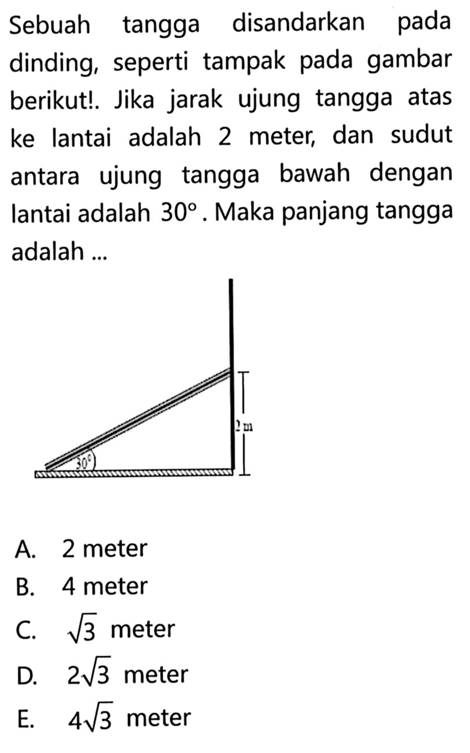 Sebuah tangga disandarkan pada dinding, seperti tampak pada gambar berikut!. Jika jarak ujung tangga atas ke lantai adalah 2 meter, dan sudut antara ujung tangga bawah dengan lantai adalah 30. Maka panjang tangga adalah ...