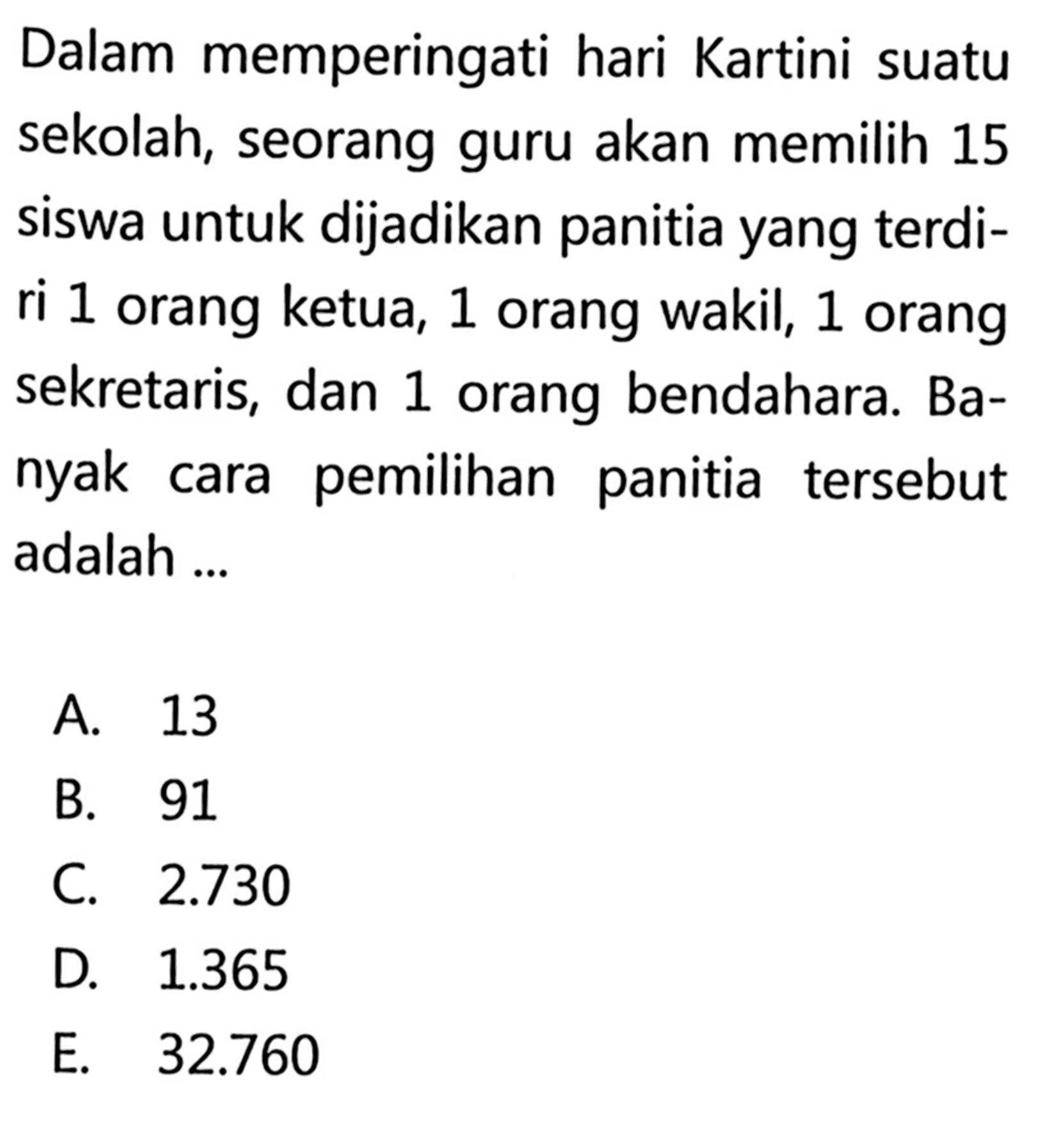 Dalam memperingati hari Kartini suatu sekolah, seorang guru akan memilih 15 siswa untuk dijadikan panitia yang terdiri 1 orang ketua, 1 orang wakil, 1 orang sekretaris, dan 1 orang bendahara. Banyak cara pemilihan panitia tersebut adalah...