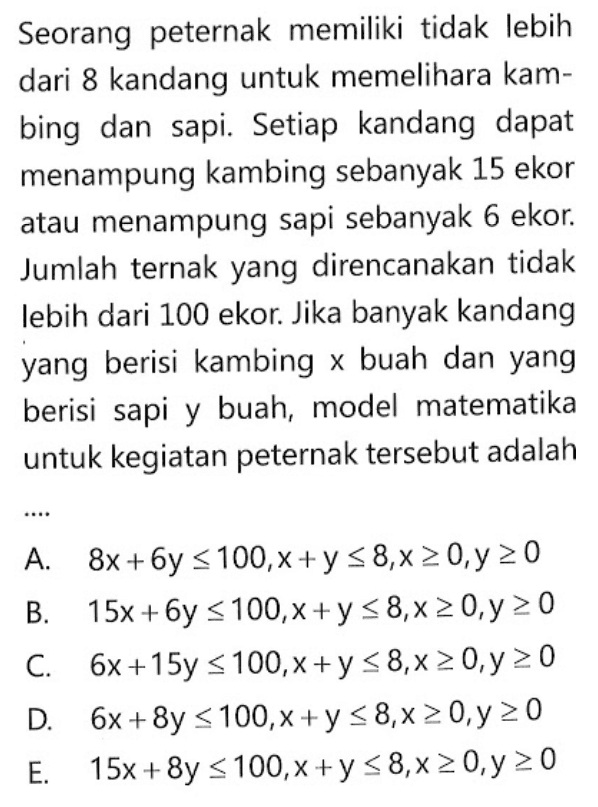 Seorang peternak memiliki tidak lebih dari 8 kandang untuk memelihara kam- bing dan sapi. Setiap kandang dapat menampung kambing sebanyak 15 ekor atau menampung sapi sebanyak 6 ekor. Jumlah ternak yang direncanakan tidak lebih dari 100 ekor. Jika banyak kandang yang berisi kambing x buah dan yang berisi sapi y buah, model matematika untuk kegiatan peternak tersebut adalah ....