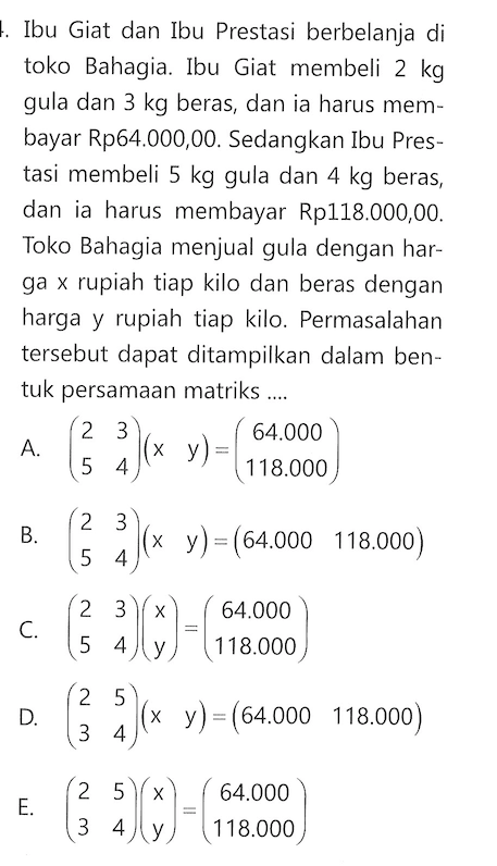 Ibu Giat dan Ibu Prestasi berbelanja di toko Bahagia. Ibu Giat membeli 2 kg gula dan 3 kg beras, dan ia harus membayar Rp64.000,00. Sedangkan Ibu Prestasi membeli 5 kg gula dan 4 kg beras dan ia harus membayar Rp118.000,00. Toko Bahagia menjual gula dengan harga x rupiah tiap kilo dan beras dengan harga y rupiah tiap kilo. Permasalahan tersebut dapat ditampilkan dalam bentuk persamaan matriks....